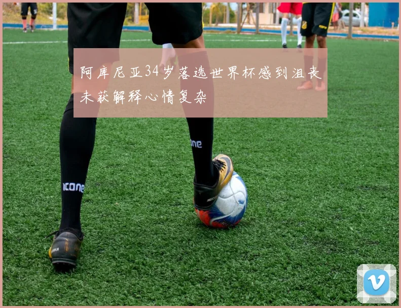 阿库尼亚34岁落选世界杯感到沮丧未获解释心情复杂