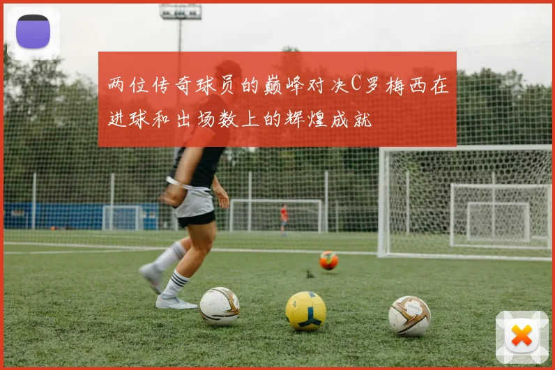两位传奇球员的巅峰对决C罗梅西在进球和出场数上的辉煌成就
