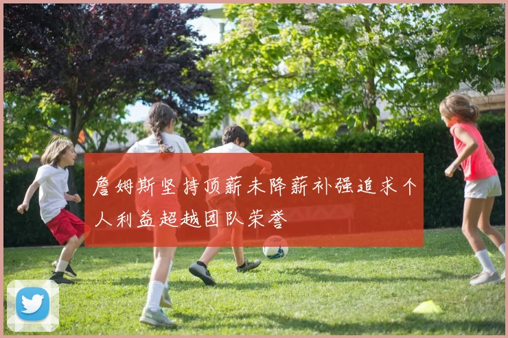 詹姆斯坚持顶薪未降薪补强追求个人利益超越团队荣誉