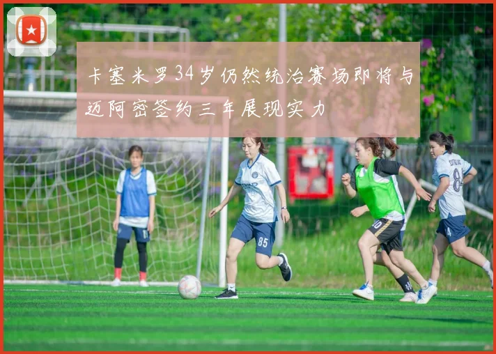 卡塞米罗34岁仍然统治赛场即将与迈阿密签约三年展现实力