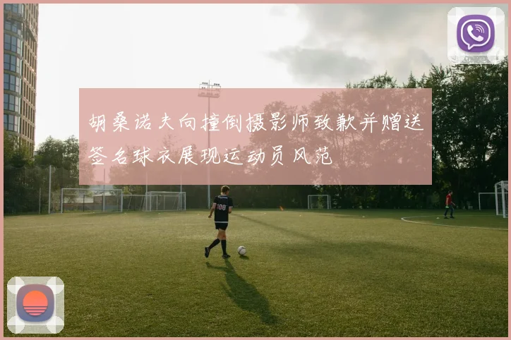 胡桑诺夫向撞倒摄影师致歉并赠送签名球衣展现运动员风范
