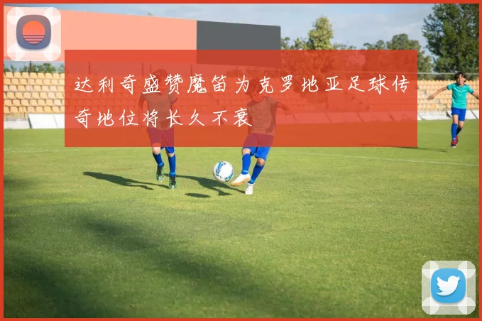 达利奇盛赞魔笛为克罗地亚足球传奇地位将长久不衰