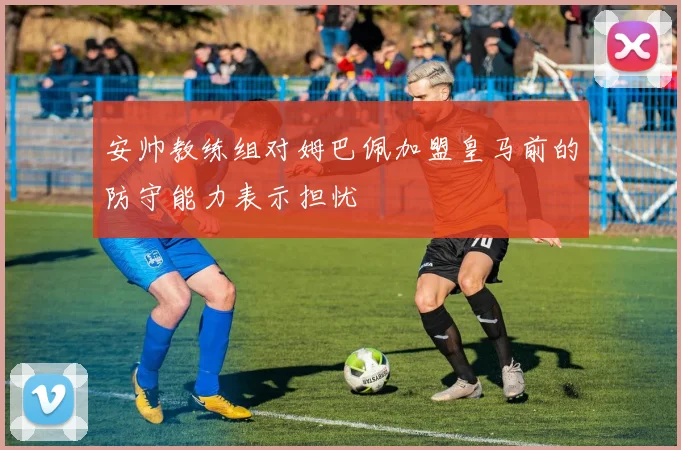 安帅教练组对姆巴佩加盟皇马前的防守能力表示担忧