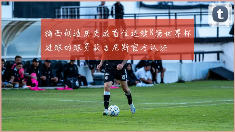 梅西创造历史成首位连续8场世界杯进球的球员获吉尼斯官方认证