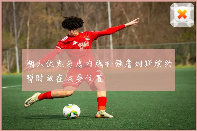 湖人优先考虑内线补强詹姆斯续约暂时放在次要位置