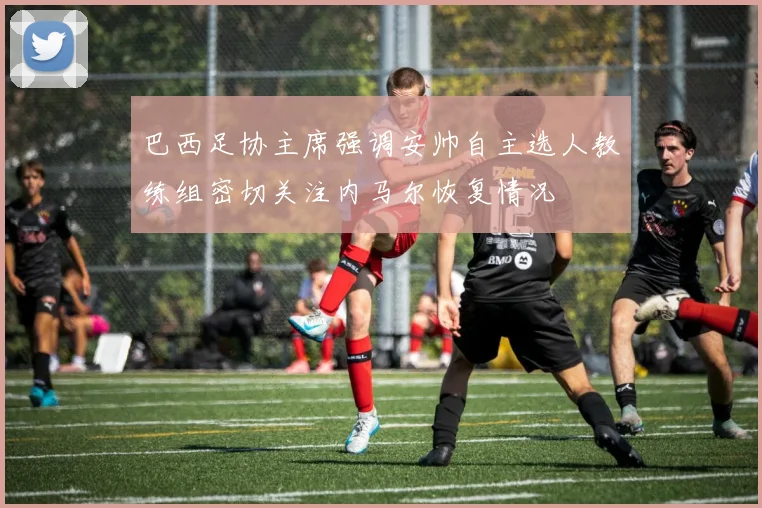 巴西足协主席强调安帅自主选人教练组密切关注内马尔恢复情况