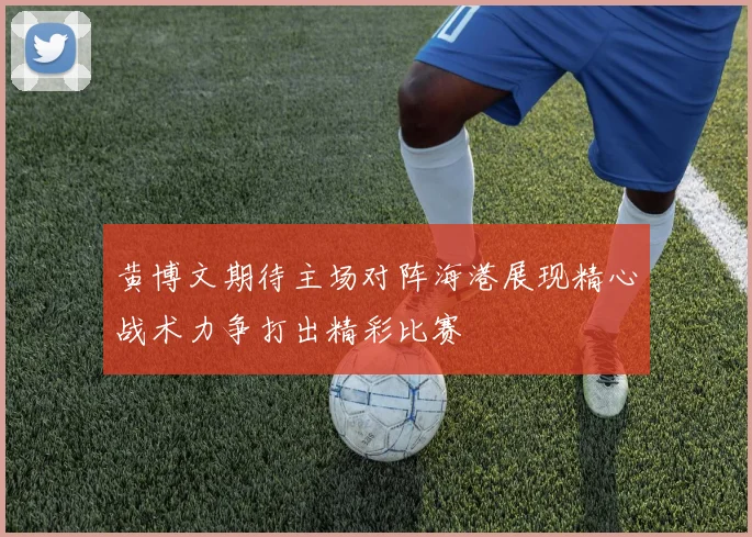 黄博文期待主场对阵海港展现精心战术力争打出精彩比赛