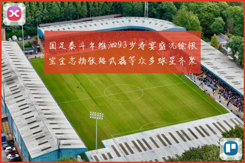 国足泰斗年维泗93岁寿宴盛况徐根宝金志扬张路武磊等众多球星齐聚祝贺