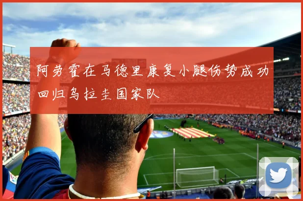 阿劳霍在马德里康复小腿伤势成功回归乌拉圭国家队