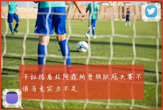 卡拉格看好阿森纳晋级欧冠决赛不惧马竞实力不足