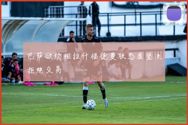 巴萨欲续租拉什福德曼联态度坚决拒绝交易