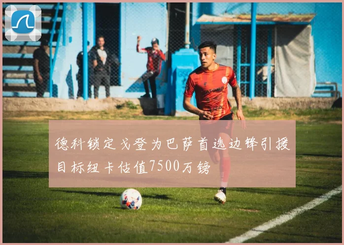 德科锁定戈登为巴萨首选边锋引援目标纽卡估值7500万镑