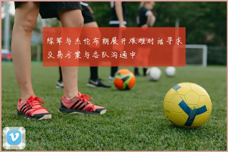 绿军与杰伦布朗展开艰难对话寻求交易方案与各队沟通中