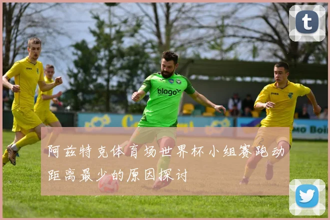 阿兹特克体育场世界杯小组赛跑动距离最少的原因探讨