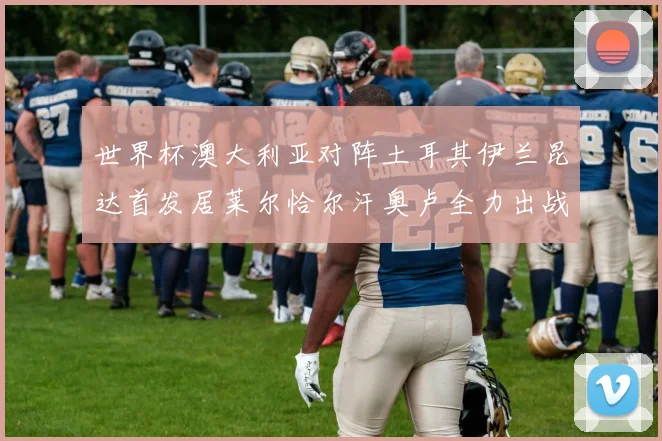 世界杯澳大利亚对阵土耳其伊兰昆达首发居莱尔恰尔汗奥卢全力出战