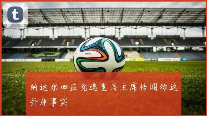 纳达尔回应竞选皇马主席传闻称这并非事实
