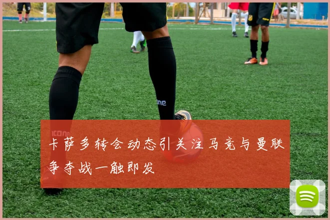 卡萨多转会动态引关注马竞与曼联争夺战一触即发