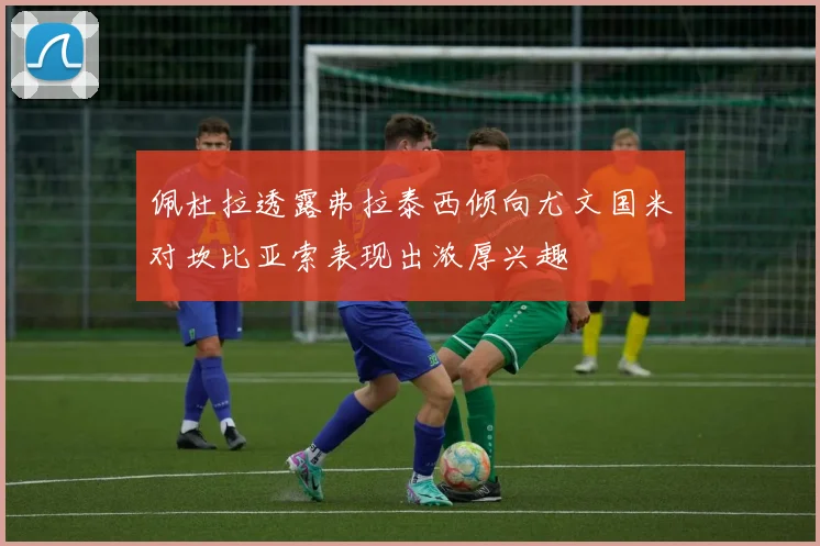 佩杜拉透露弗拉泰西倾向尤文国米对坎比亚索表现出浓厚兴趣