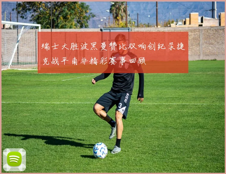 瑞士大胜波黑曼赞比双响创纪录捷克战平南非精彩赛事回顾