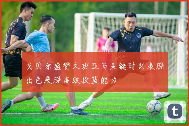 戈贝尔盛赞文班亚马关键时刻表现出色展现高效投篮能力