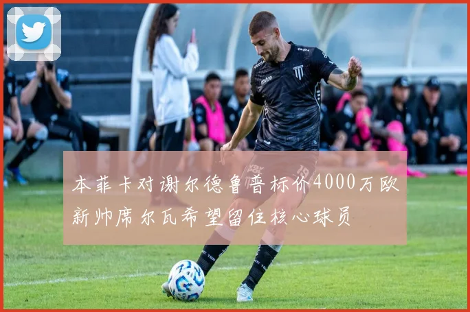 本菲卡对谢尔德鲁普标价4000万欧新帅席尔瓦希望留住核心球员